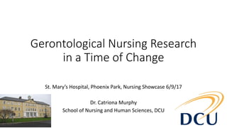 Gerontological Nursing Research
in a Time of Change
St. Mary’s Hospital, Phoenix Park, Nursing Showcase 6/9/17
Dr. Catriona Murphy
School of Nursing and Human Sciences, DCU
 