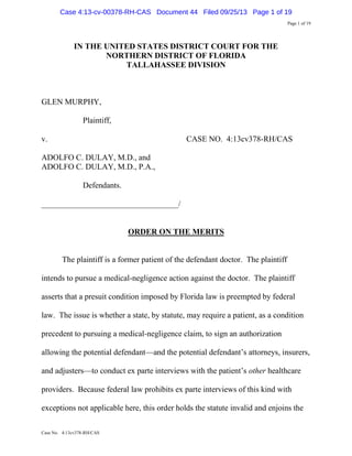 Case 4:13-cv-00378-RH-CAS Document 44 Filed 09/25/13 Page 1 of 19
Page 1 of 19

IN THE UNITED STATES DISTRICT COURT FOR THE
NORTHERN DISTRICT OF FLORIDA
TALLAHASSEE DIVISION

GLEN MURPHY,
Plaintiff,
v.

CASE NO. 4:13cv378-RH/CAS

ADOLFO C. DULAY, M.D., and
ADOLFO C. DULAY, M.D., P.A.,
Defendants.
__________________________________/

ORDER ON THE MERITS

The plaintiff is a former patient of the defendant doctor. The plaintiff
intends to pursue a medical-negligence action against the doctor. The plaintiff
asserts that a presuit condition imposed by Florida law is preempted by federal
law. The issue is whether a state, by statute, may require a patient, as a condition
precedent to pursuing a medical-negligence claim, to sign an authorization
allowing the potential defendant—and the potential defendant’s attorneys, insurers,
and adjusters—to conduct ex parte interviews with the patient’s other healthcare
providers. Because federal law prohibits ex parte interviews of this kind with
exceptions not applicable here, this order holds the statute invalid and enjoins the
Case No. 4:13cv378-RH/CAS

 