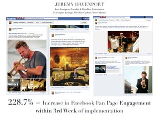 JEREMY DAVENPORT!
                Jazz Trumpeter/Vocalist & Headline Entertainer!
               Davenport Lounge, The Ritz-Carlton, New Orleans!




228.7% = Increase in Facebook Fan Page Engagement
         within 3rd Week of implementation
 
