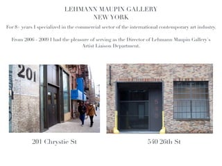 LEHMANN MAUPIN GALLERY!
                                 NEW YORK!
                                                 !
For 8+ years I specialized in the commercial sector of the international contemporary art industry. !
                                                 !
  From 2006 - 2009 I had the pleasure of serving as the Director of Lehmann Maupin Gallery's
                                  Artist Liaison Department.




            201 Chrystie St                                        540 26th St
 