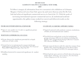DO HO SUH!
                                 LEHMANN MAUPIN GALLERIES, NEW YORK!
                                                2007!
                                                   !
              To follow is imagery & information from two concurrent solo exhibitions at Lehmann
              Maupin's Chelsea & Lower East Side spaces by mid-career Korean artist Do Ho Suh.
              Suh had achieved signiﬁcant commercial success in Asia & the US. With the goals of
                 increasing international exposure commercial success, & institutional/academic
                 opportunities, the gallery teams worked in concert and delivered results on the
                                                    following strategy:
!                                                               !
INCREASE INTERNATIONAL EXPOSURE !                  !            CULTIVATE ACADEMIC OPPORTUNITIES!

• Open 2 new market via 1-2 sales to signiﬁcant private         • Targeted outreach with academic curators, institutions,
  collections & 1 museums.!                                       scholars, & international taste-makers.!

MAINTAIN COMMERCIAL SUCCESS!
                                                                • Provided tours and private events for institutional
                                                                  groups of young collectors & students including the
• Private dinners for signiﬁcant potential & in-depth             MoMA, NYC; Guggenheim Young Collectors Council;
  collectors of Suh's work.!                                      MFA Boston; Williams College!

• Secured press in mainstream & commercial design
  publications including The New York Times, The Financial      • Private tours & dinners with the artist for curators from
  Times, IKON Magazine, Vogue, Time Out NY!                       MoMA, NYC; Samsung Museum of Art, Korea; Hara
                                                                  Museum of Art, Japan; LACMA, US; amongst others.!

• Reafﬁrm historical & commercial signiﬁcance & market
  stability.!                                                   • Hosted private press preview of both shows focusing on
                                                                  writers from ArtForum, Art in America, Text Zur Kunst,
                                                                  Cabinet Magazine & The New Yorker.
!
 