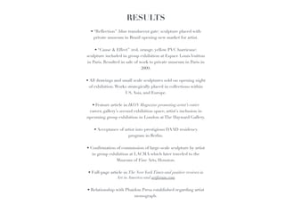RESULTS
                          
                                   
   • “Reflection” (blue translucent gate) sculpture placed with 
     private museum in Brazil opening new market for artist. 
                                     
      • “Cause & Effect” (red, orange, yellow PVC hurricane) 
sculpture included in group exhibition at Espace Louis Vuitton 
in Paris. Resulted in sale of work to private museum in Paris in 
                               2009.!
                                       
• All drawings and small scale sculptures sold on opening night 
  of exhibition. Works strategically placed in collections within 
                       US, Asia, and Europe.!
                                         
    • Feature article in IKON Magazine promoting artist’s entire 
  career, gallery’s second exhibition space, artist’s inclusion in 
upcoming group exhibition in London at The Hayward Gallery.!
                                           
     • Acceptance of artist into prestigious DAAD residency 
                         program in Berlin.!
                                             
• Confirmation of commission of large-scale sculpture by artist 
    in group exhibition at LACMA which later traveled to the 
                  Museum of Fine Arts, Houston.!
                                               
 • Full-page article in The New York Times and positive reviews in 
                  Art in America and artforum.com!
                                                 
 • Relationship with Phaidon Press established regarding artist 
                            monograph.
 