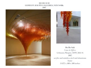 DO HO SUH!
LEHMANN MAUPIN GALLERIES, NEW YORK!
               2007!




                                       Do Ho Suh 
                                      Cause & Effect, !
                            Lehmann Maupin, 540 W 26th St!
                                       2007 
                         acrylic and stainless steel and aluminum
                                          frame 
                                14.875 x 400 x 480 inches!
 