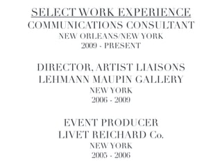 SELECT WORK EXPERIENCE!
COMMUNICATIONS CONSULTANT!
    NEW ORLEANS/NEW YORK!
        2009 - PRESENT!
               !

 DIRECTOR, ARTIST LIAISONS!
 LEHMANN MAUPIN GALLERY !
          NEW YORK!
          2006 - 2009!
               !

     EVENT PRODUCER!
    LIVET REICHARD Co.!
         NEW YORK!
          2005 - 2006
 