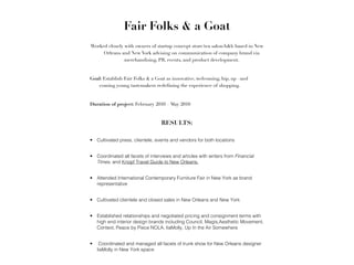 Fair Folks & a Goat
Worked closely with owners of startup concept store/tea salon/b&b based in New
     Orleans and New York advising on communication of company brand via
               merchandising, PR, events, and product development. !
!
Goal: Establish Fair Folks & a Goat as innovative, welcoming, hip, up –and
   coming young tastemakers redefining the experience of shopping.!
!
Duration of project: February 2010 – May 2010!
!
                                  RESULTS:!

• Cultivated press, clientele, events and vendors for both locations



• Coordinated all facets of interviews and articles with writers from Financial
  Times, and Knopf Travel Guide to New Orleans.



• Attended International Contemporary Furniture Fair in New York as brand
  representative



• Cultivated clientele and closed sales in New Orleans and New York



• Established relationships and negotiated pricing and consignment terms with
  high end interior design brands including Council, Magis,Aesthetic Movement,
  Context, Peace by Piece NOLA, liaMolly, Up In the Air Somewhere



•    Coordinated and managed all facets of trunk show for New Orleans designer
    liaMolly in New York space
 