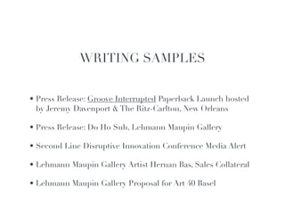 WRITING SAMPLES!
                               !

                               !
• Press Release: Groove Interrupted Paperback Launch hosted
                               !
  by Jeremy Davenport & The Ritz-Carlton, New Orleans!

• Press Release: Do Ho Suh, Lehmann Maupin Gallery!

• Second Line Disruptive Innovation Conference Media Alert!

• Lehmann Maupin Gallery Artist Hernan Bas, Sales Collateral!

• Lehmann Maupin Gallery Proposal for Art 40 Basel
 