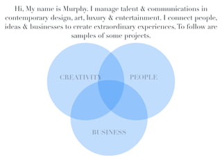Hi, My name is Murphy. I manage talent & communications in
contemporary design, art, luxury & entertainment. I connect people,
ideas & businesses to create extraordinary experiences. To follow are
                     samples of some projects.



                                              !
                 CREATIVITY!            PEOPLE!
                                          !




                            BUSINESS!
                                 !
 