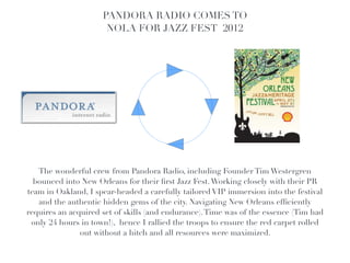 PANDORA RADIO COMES TO
                      NOLA FOR JAZZ FEST 2012!
                                          !




   The wonderful crew from Pandora Radio, including Founder Tim Westergren
  bounced into New Orleans for their ﬁrst Jazz Fest. Working closely with their PR
team in Oakland, I spear-headed a carefully tailored VIP immersion into the festival
   and the authentic hidden gems of the city. Navigating New Orleans efﬁciently
requires an acquired set of skills (and endurance). Time was of the essence (Tim had
 only 24 hours in town!), hence I rallied the troops to ensure the red carpet rolled
               out without a hitch and all resources were maximized.
 