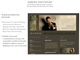 JEREMY DAVENPORT!
                                      Jazz Trumpeter/Vocalist & Headline Entertainer!
                                     Davenport Lounge, The Ritz-Carlton, New Orleans!




PUBLICIST/PERSONAL
MANAGER



• First point of contact & Primary
  Liaison between Business
  Manager, The Ritz-Carlton PR
  Director, Columbia Management,
  Basin Street Record Label!


• Rolled out 6 month
  Communications strategy with
  measurable monthly benchmarks.
  Included complete revision of
  Digital presence and social media.
 