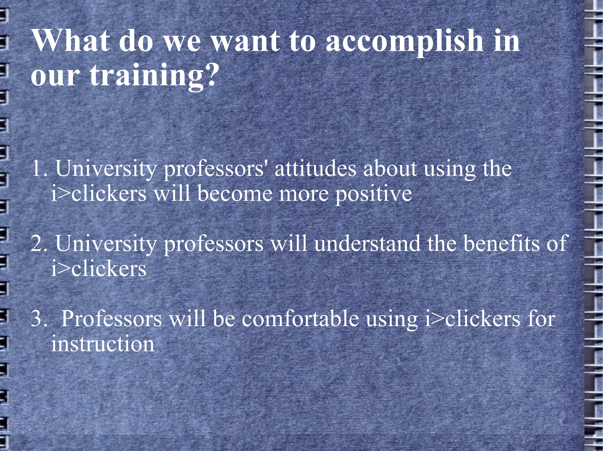What do we want to accomplish in our training? 1. University professors' attitudes about using the i>clickers will become more positive 2. University professors will understand the benefits of i>clickers 3.  Professors will be comfortable using i>clickers for instruction 