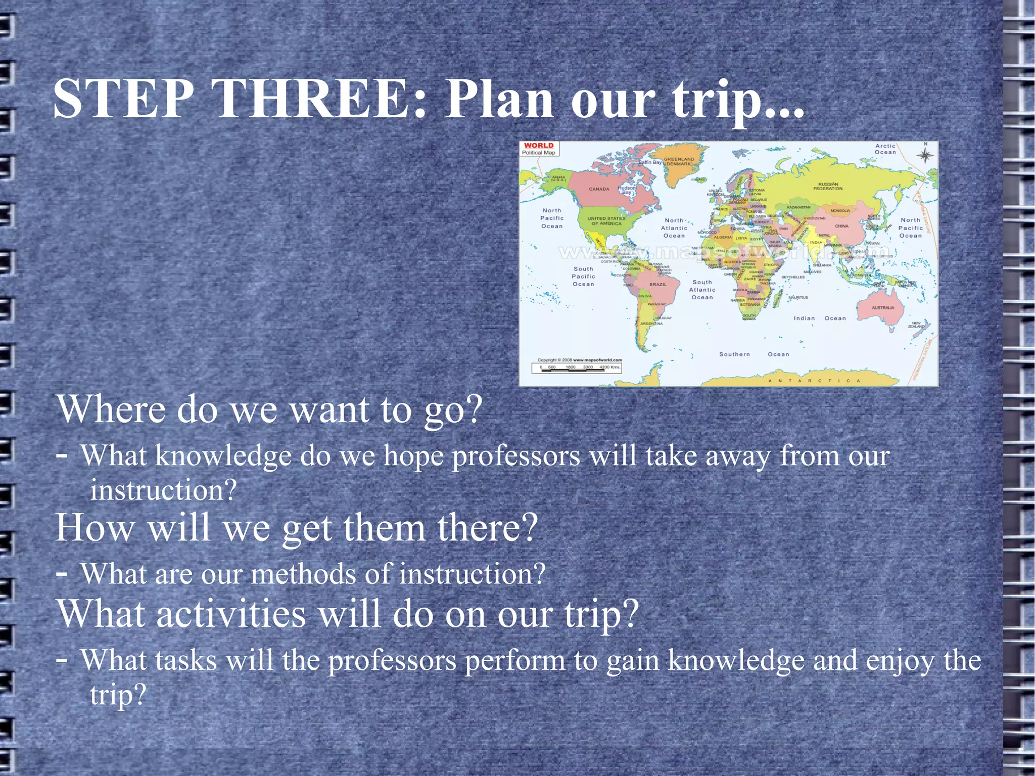 STEP THREE: Plan our trip... Where do we want to go? -  What knowledge do we hope professors will take away from our instruction? How will we get them there? -  What are our methods of instruction? What activities will do on our trip? -  What tasks will the professors perform to gain knowledge and enjoy the trip? 