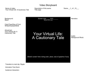 Background:
Black
Color/Type/Size of Font:
White/Cracked/48/36
Actual text:
Your Virtual Life: A
Cautionary Tale
Screen size: ____16.9______
16:9, 4:3, 3:2
Your Virtual Life:
A Cautionary Tale
(Sketch screen here noting color, place, size of graphics if any)
Narration:
Audio:
Background Music
Name of video:
Your Virtual Life: A Cautionary Tale
Description of this scene:
Title page
Scene __1_ of _15___
Transition to next clip: Ripple
Animation:Text Zoom
Audience Interaction:
Video Storyboard
 