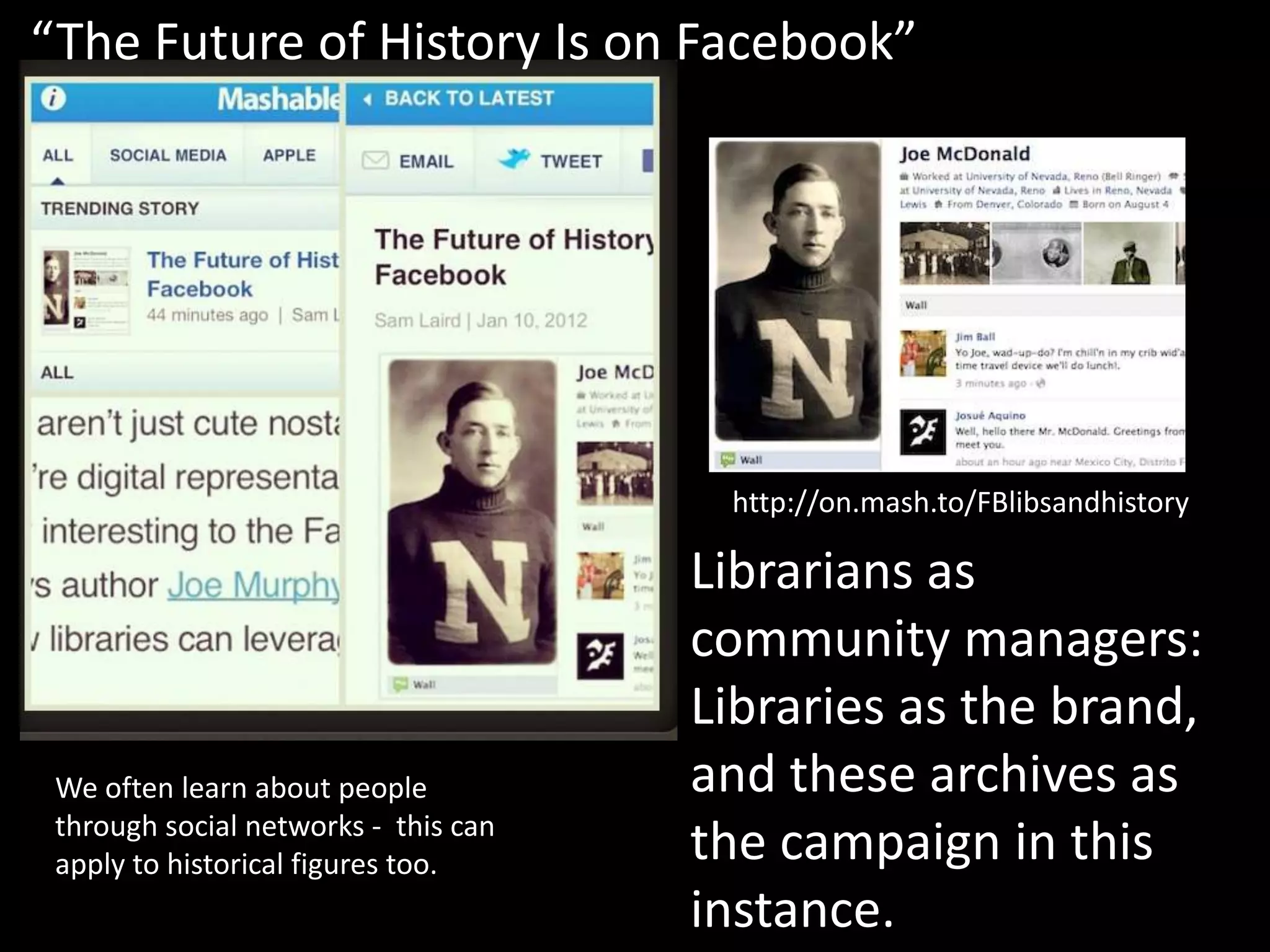 “The Future of History Is on Facebook”




                                       http://on.mash.to/FBlibsandhistory

                                      Librarians as
                                      community managers:
                                      Libraries as the brand,
 We often learn about people          and these archives as
 through social networks - this can
 apply to historical figures too.     the campaign in this
                                      instance.
 