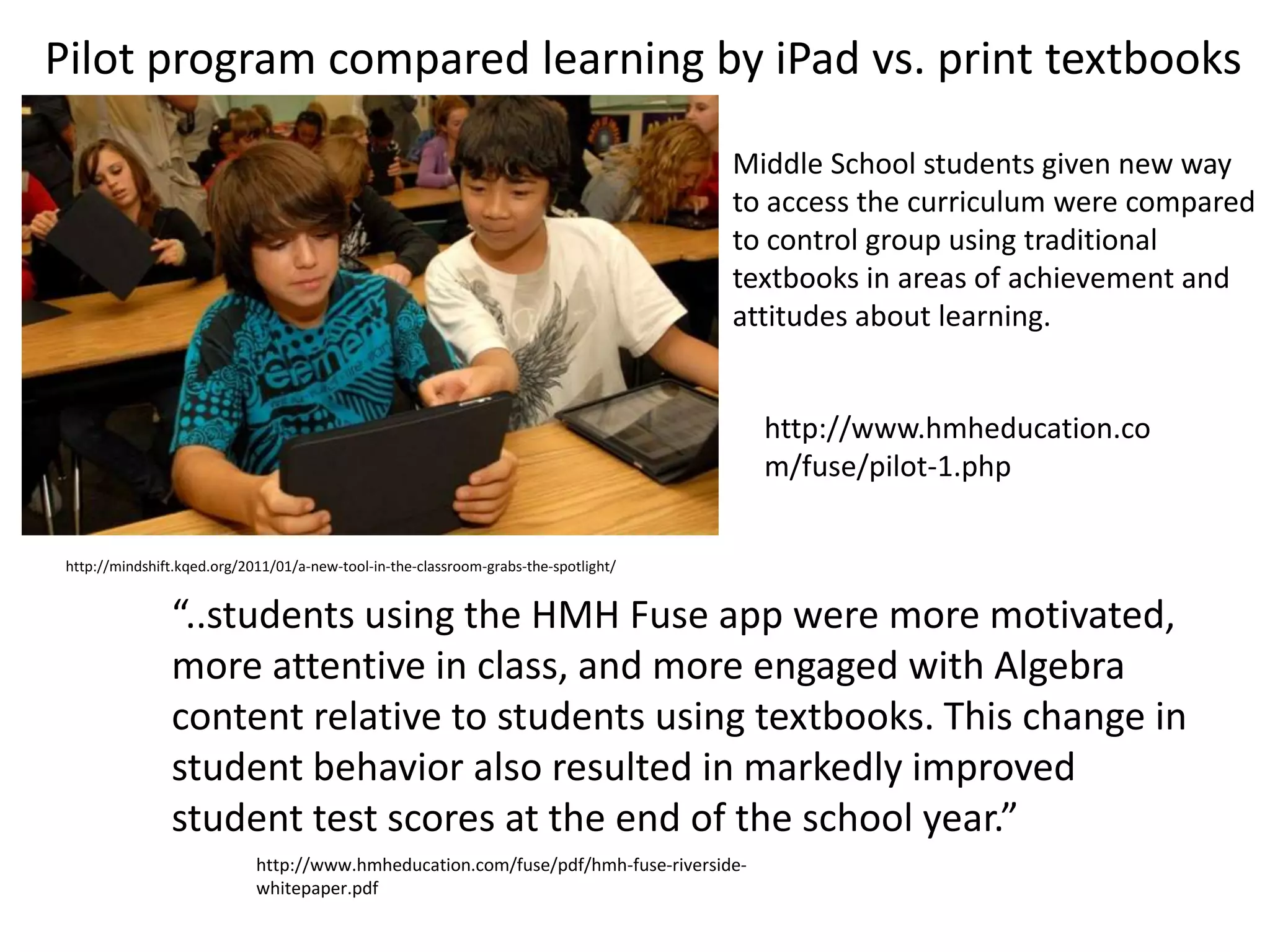 Pilot program compared learning by iPad vs. print textbooks

                                                                                      Middle School students given new way
                                                                                      to access the curriculum were compared
                                                                                      to control group using traditional
                                                                                      textbooks in areas of achievement and
                                                                                      attitudes about learning.


                                                                                        http://www.hmheducation.co
                                                                                        m/fuse/pilot-1.php


 http://mindshift.kqed.org/2011/01/a-new-tool-in-the-classroom-grabs-the-spotlight/


                “..students using the HMH Fuse app were more motivated,
                more attentive in class, and more engaged with Algebra
                content relative to students using textbooks. This change in
                student behavior also resulted in markedly improved
                student test scores at the end of the school year.”
                             http://www.hmheducation.com/fuse/pdf/hmh-fuse-riverside-
                             whitepaper.pdf
 