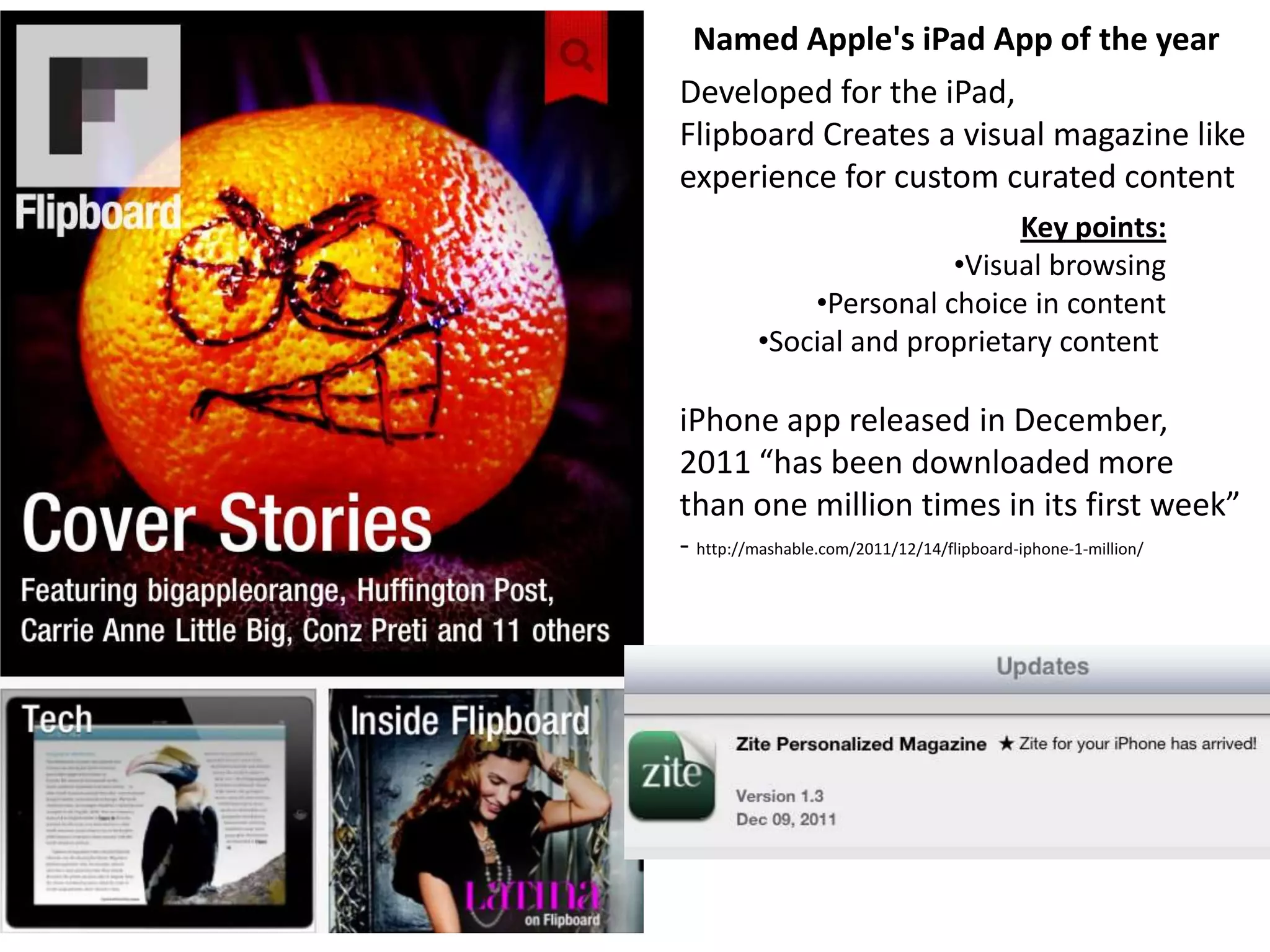 Named Apple's iPad App of the year
Developed for the iPad,
Flipboard Creates a visual magazine like
experience for custom curated content
                               Key points:
                         •Visual browsing
              •Personal choice in content
          •Social and proprietary content

iPhone app released in December,
2011 “has been downloaded more
than one million times in its first week”
- http://mashable.com/2011/12/14/flipboard-iphone-1-million/
 
