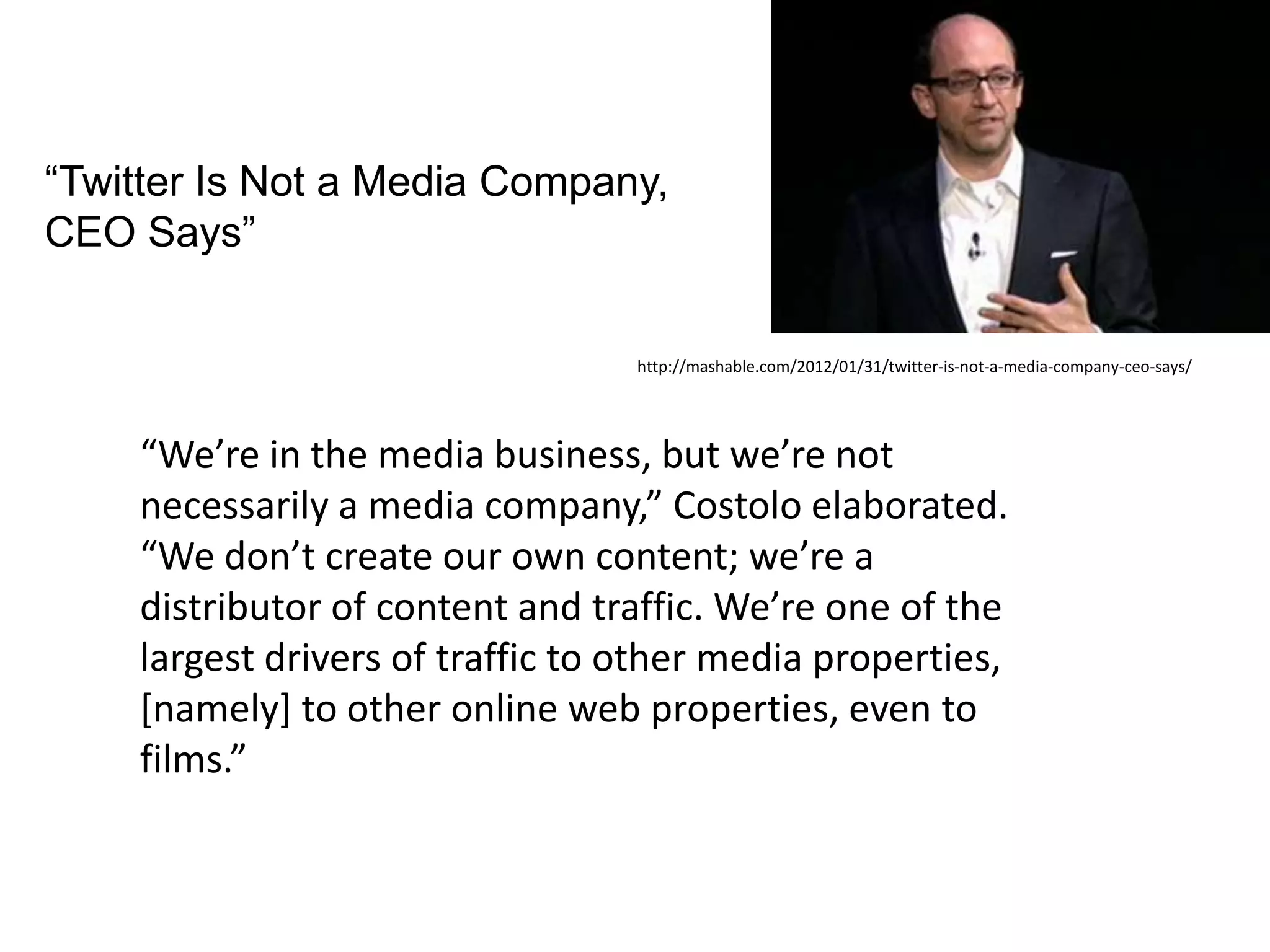 “Twitter Is Not a Media Company,
CEO Says”

                                  http://mashable.com/2012/01/31/twitter-is-not-a-media-company-ceo-says/




    “We’re in the media business, but we’re not
    necessarily a media company,” Costolo elaborated.
    “We don’t create our own content; we’re a
    distributor of content and traffic. We’re one of the
    largest drivers of traffic to other media properties,
    [namely] to other online web properties, even to
    films.”
 