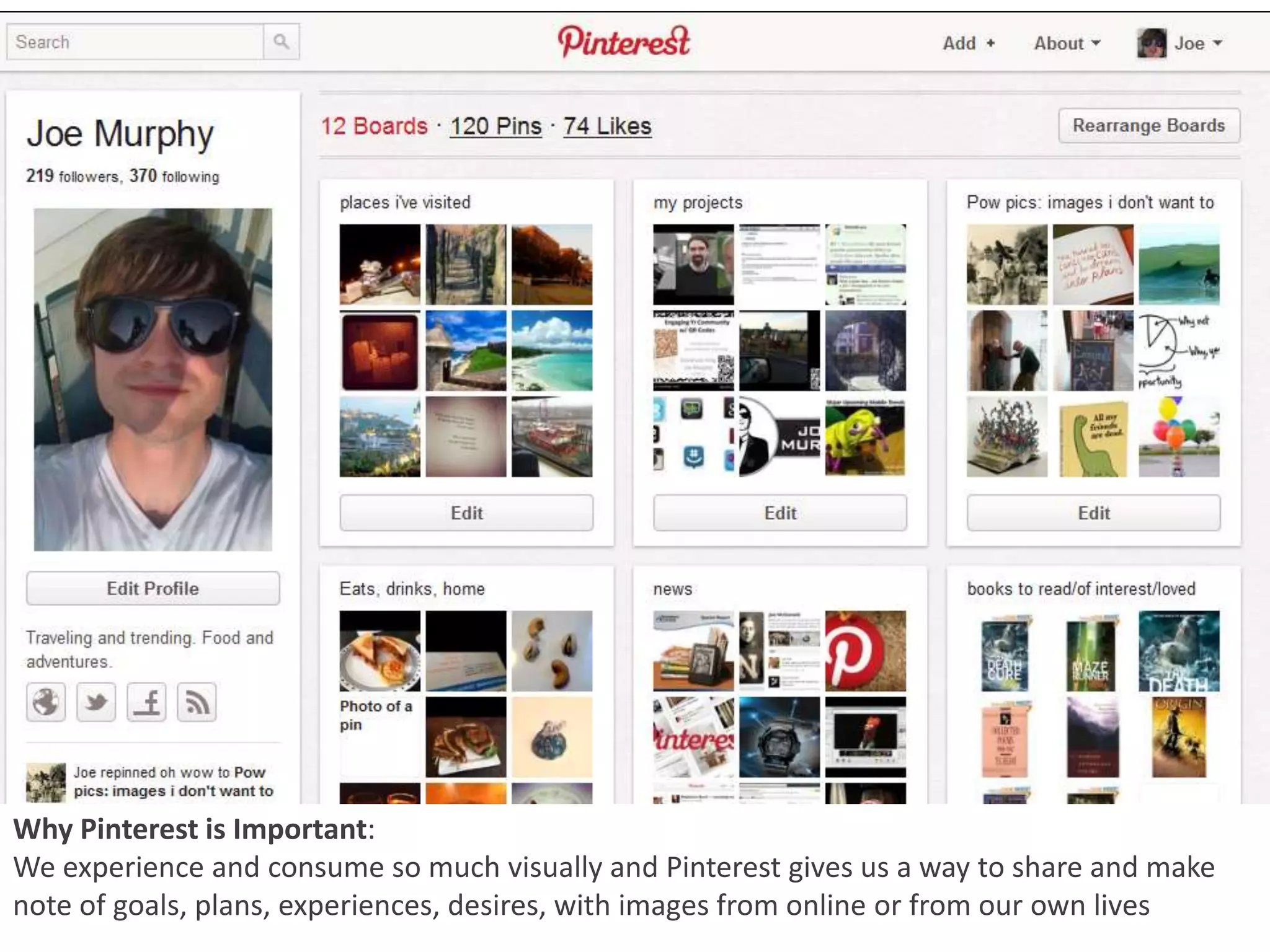 Why Pinterest is Important:
We experience and consume so much visually and Pinterest gives us a way to share and make
note of goals, plans, experiences, desires, with images from online or from our own lives
 