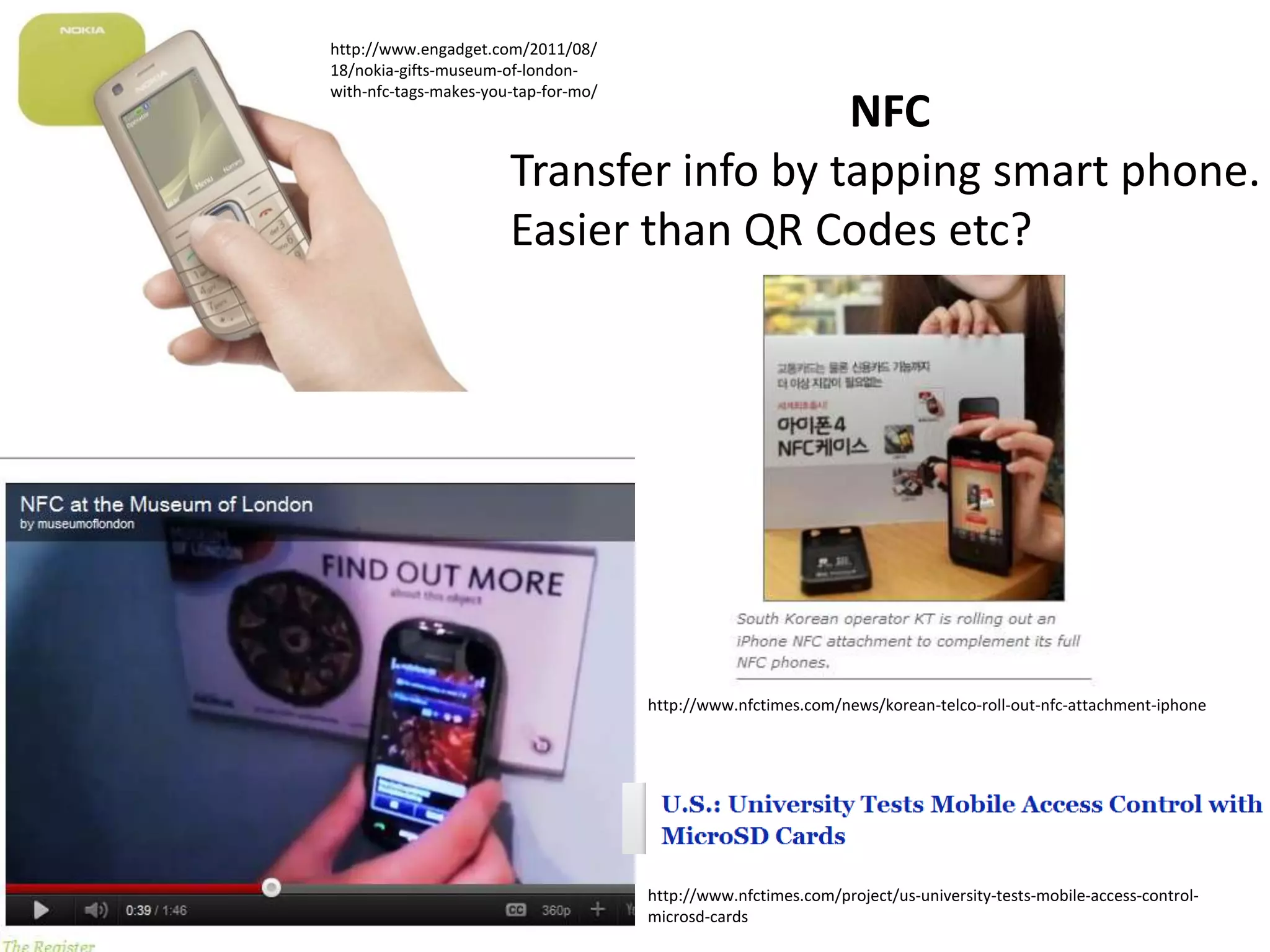 http://www.engadget.com/2011/08/
18/nokia-gifts-museum-of-london-
with-nfc-tags-makes-you-tap-for-mo/
                                         NFC
                       Transfer info by tapping smart phone.
                       Easier than QR Codes etc?




                                      http://www.nfctimes.com/news/korean-telco-roll-out-nfc-attachment-iphone




                                      http://www.nfctimes.com/project/us-university-tests-mobile-access-control-
                                      microsd-cards
 