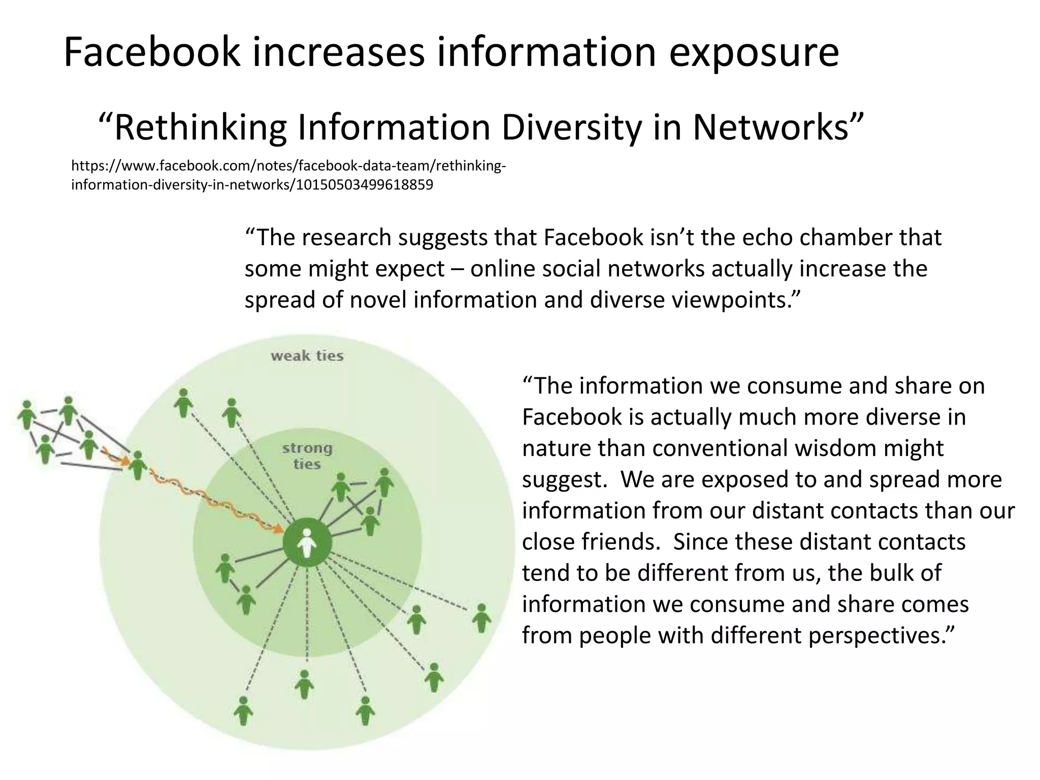 Facebook increases information exposure
   “Rethinking Information Diversity in Networks”
https://www.facebook.com/notes/facebook-data-team/rethinking-
information-diversity-in-networks/10150503499618859


                        “The research suggests that Facebook isn’t the echo chamber that
                        some might expect – online social networks actually increase the
                        spread of novel information and diverse viewpoints.”


                                                                “The information we consume and share on
                                                                Facebook is actually much more diverse in
                                                                nature than conventional wisdom might
                                                                suggest. We are exposed to and spread more
                                                                information from our distant contacts than our
                                                                close friends. Since these distant contacts
                                                                tend to be different from us, the bulk of
                                                                information we consume and share comes
                                                                from people with different perspectives.”
 