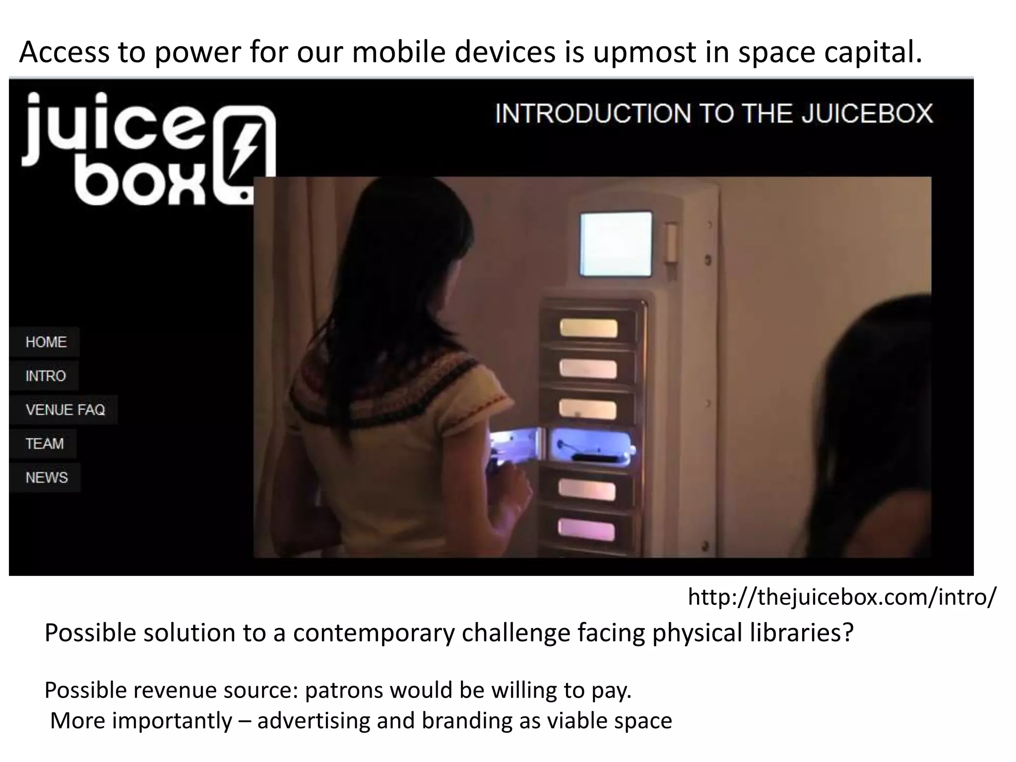 Access to power for our mobile devices is upmost in space capital.




                                                               http://thejuicebox.com/intro/
 Possible solution to a contemporary challenge facing physical libraries?
 Possible revenue source: patrons would be willing to pay.
 More importantly – advertising and branding as viable space
 