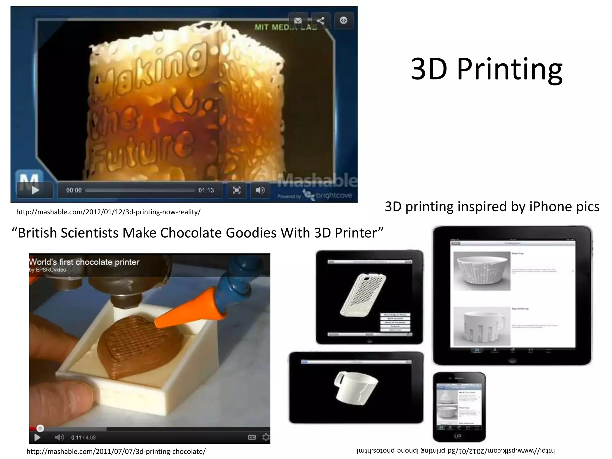 3D Printing


http://mashable.com/2012/01/12/3d-printing-now-reality/            3D printing inspired by iPhone pics
“British Scientists Make Chocolate Goodies With 3D Printer”




                                                           http://www.psfk.com/2012/01/3d-printing-iphone-photos.html
   http://mashable.com/2011/07/07/3d-printing-chocolate/
 