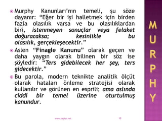  Murphy     Kanunları‟nın temeli, şu söze
  dayanır: “Eğer bir işi halletmek için birden
  fazla olasılık varsa ve bu olasılıklardan
  biri, istenmeyen sonuçlar veya felaket
  doğuracaksa;            kesinlikle         bu
  olasılık, gerçekleşecektir.”
 Aslen “Finagle Kanunu” olarak geçen ve
  daha yaygın olarak bilinen bir söz ise
  şöyledir: “Ters gidebilecek her şey, ters
  gidecektir.”
 Bu parola, modern teknikte analitik ölçüt
  olarak hataları önleme stratejisi olarak
  kullanılır ve görünen en esprili; ama aslında
  ciddi bir temel üzerine oturtulmuş
  kanundur.

                www.haytar.net          10
 