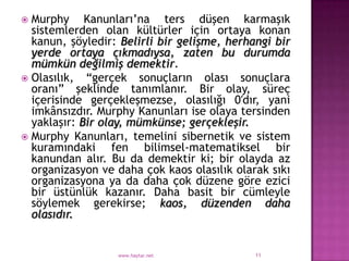 Murphy Kanunları‟na ters düşen karmaşık
  sistemlerden olan kültürler için ortaya konan
  kanun, şöyledir: Belirli bir gelişme, herhangi bir
  yerde ortaya çıkmadıysa, zaten bu durumda
  mümkün değilmiş demektir.
 Olasılık, “gerçek sonuçların olası sonuçlara
  oranı” şeklinde tanımlanır. Bir olay, süreç
  içerisinde gerçekleşmezse, olasılığı 0′dır, yani
  imkânsızdır. Murphy Kanunları ise olaya tersinden
  yaklaşır: Bir olay, mümkünse; gerçekleşir.
 Murphy Kanunları, temelini sibernetik ve sistem
  kuramındaki fen bilimsel-matematiksel bir
  kanundan alır. Bu da demektir ki; bir olayda az
  organizasyon ve daha çok kaos olasılık olarak sıkı
  organizasyona ya da daha çok düzene göre ezici
  bir üstünlük kazanır. Daha basit bir cümleyle
  söylemek gerekirse; kaos, düzenden daha
  olasıdır.


                  www.haytar.net             11
 