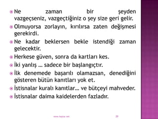  Ne            zaman           bir         şeyden
  vazgeçseniz, vazgeçtiğiniz o şey size geri gelir.
 Olmuyorsa zorlayın, kırılırsa zaten değişmesi
  gerekirdi.
 Ne kadar beklersen bekle istendiği zaman
  gelecektir.
 Herkese güven, sonra da kartları kes.
 İki yanlış … sadece bir başlangıçtır.
 İlk denemede başarılı olamazsan, denediğini
  gösteren bütün kanıtları yok et.
 İstisnalar kuralı kanıtlar… ve bütçeyi mahveder.
 İstisnalar daima kaidelerden fazladır.



                 www.haytar.net           20
 