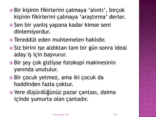  Bir kişinin fikirlerini çalmaya „alıntı‟, birçok
  kişinin fikirlerini çalmaya „araştırma‟ derler.
 Sen bir yanlış yapana kadar kimse seni
  dinlemiyordur.
 Tereddüt eden muhtemelen haklıdır.
 Siz birini işe aldıktan tam bir gün sonra ideal
  aday iş için başvurur.
 Bir şey çok gizliyse fotokopi makinesinin
  yanında unutulur.
 Bir çocuk yetmez, ama iki çocuk da
  haddinden fazla çoktur.
 Yere düşürdüğünüz pazar çantası, daima
  içinde yumurta olan çantadır.

                  www.haytar.net            23
 