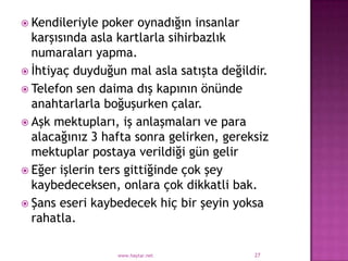  Kendileriyle  poker oynadığın insanlar
  karşısında asla kartlarla sihirbazlık
  numaraları yapma.
 İhtiyaç duyduğun mal asla satışta değildir.
 Telefon sen daima dış kapının önünde
  anahtarlarla boğuşurken çalar.
 Aşk mektupları, iş anlaşmaları ve para
  alacağınız 3 hafta sonra gelirken, gereksiz
  mektuplar postaya verildiği gün gelir
 Eğer işlerin ters gittiğinde çok şey
  kaybedeceksen, onlara çok dikkatli bak.
 Şans eseri kaybedecek hiç bir şeyin yoksa
  rahatla.

                 www.haytar.net           27
 