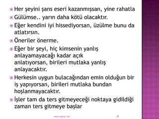  Her  şeyini şans eseri kazanmışsan, yine rahatla
 Gülümse.. yarın daha kötü olacaktır.
 Eğer kendini iyi hissediyorsan, üzülme bunu da
  atlatırsın.
 Öneriler önerme.
 Eğer bir şeyi, hiç kimsenin yanlış
  anlayamayacağı kadar açık
  anlatıyorsan, birileri mutlaka yanlış
  anlayacaktır.
 Herkesin uygun bulacağından emin olduğun bir
  iş yapıyorsan, birileri mutlaka bundan
  hoşlanmayacaktır.
 İşler tam da ters gitmeyeceği noktaya gidildiği
  zaman ters gitmeye başlar
                 www.haytar.net           28
 
