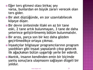  Eğer  ters gitmesi olası birkaç şey
  varsa, bunlardan en büyük zararı verecek olan
  ters gider.
 Bir alet düştüğünde, en zor uzanılabilecek
  köşeye düşer.
 Bir devre ünitesinde illaki en az bir tane
  eski, 2 tane artık bulunmayan, 3 tane de daha
  yeterince geliştirilmemiş bölüm bulunmalıdır.
 Bir arıza, parça son bir kez daha gözden
  geçirilmedikçe ortaya çıkmaz.
 İnşaatçılar bilgisayar programcılarının program
  yazdıkları gibi inşaat yapsalardı çıkıp gelecek
  ilk ağaçkakan bütün uygarlığı yerle bir ederdi.
 Mantık, insanın kendinden emin bir biçimde
  yanlış sonuçlara ulaşmasını sağlayan dizgeli bir
  yoldur.
                 www.haytar.net           29
 