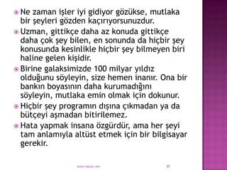  Ne  zaman işler iyi gidiyor gözükse, mutlaka
  bir şeyleri gözden kaçırıyorsunuzdur.
 Uzman, gittikçe daha az konuda gittikçe
  daha çok şey bilen, en sonunda da hiçbir şey
  konusunda kesinlikle hiçbir şey bilmeyen biri
  haline gelen kişidir.
 Birine galaksimizde 100 milyar yıldız
  olduğunu söyleyin, size hemen inanır. Ona bir
  bankın boyasının daha kurumadığını
  söyleyin, mutlaka emin olmak için dokunur.
 Hiçbir şey programın dışına çıkmadan ya da
  bütçeyi aşmadan bitirilemez.
 Hata yapmak insana özgürdür, ama her şeyi
  tam anlamıyla altüst etmek için bir bilgisayar
  gerekir.

                 www.haytar.net           30
 