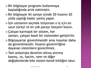  Bir bilgisayar programı kullanmaya
  başladığında artık eskimiştir.
 Bir bilgisayar iki saniye içinde 20 insanın 20
  yılda yaptığı kadar yanlış yapar.
 İşin uzmanını seçmek istiyorsan o iş için en
  uzun süreyi ve en çok parayı isteyeni bulun.
 Çalışan karmaşık bir sistem, her
  zaman, çalışan basit bir sistemden geliştirilir.
 Bilgisayarlar güvenilmezdir ama insanlar daha
  da güvenilmezdir. İnsanın güvenirliğine
  dayanan sistemlere güvenilmez.
 Tam anlamışla denetim altına alınmış
  basınç, ısı, hacim, nem ve diğer
  değişkenlerde bile sistem kendi bildiğini okur.
                  www.haytar.net           32
 
