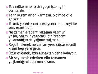  Tek  mükemmel bilim geçmişle ilgili
  olanlardır.
 Yalın kuramlar en karmaşık biçimde dile
  getirilir.
 Teknik yeterlik derecesi yönetim düzeyi ile
  ters orantılıdır.
 Ne zaman arabamı yıkasam yağmur
  yağar, yağmur yağacağı için arabamı
  yıkamadığımda yağmur yağmaz.
 Reçelli ekmek ne zaman yere düşse reçelli
  kısmı hep yere gelir.
 Özür dilemek, izin almaktan daha kolaydır.
 Bir şey tamir ederken elin tamamen
  yağlandığında burnun kaşınır.

                 www.haytar.net          33
 