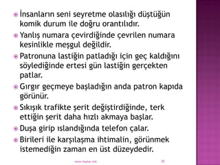  İnsanların   seni seyretme olasılığı düştüğün
  komik durum ile doğru orantılıdır.
 Yanlış numara çevirdiğinde çevrilen numara
  kesinlikle meşgul değildir.
 Patronuna lastiğin patladığı için geç kaldığını
  söylediğinde ertesi gün lastiğin gerçekten
  patlar.
 Gırgır geçmeye başladığın anda patron kapıda
  görünür.
 Sıkışık trafikte şerit değiştirdiğinde, terk
  ettiğin şerit daha hızlı akmaya başlar.
 Duşa girip ıslandığında telefon çalar.
 Birileri ile karşılaşma ihtimalin, görünmek
  istemediğin zaman en üst düzeydedir.
                 www.haytar.net           35
 