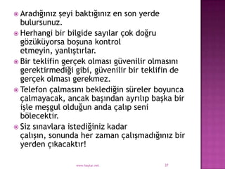  Aradığınız  şeyi baktığınız en son yerde
  bulursunuz.
 Herhangi bir bilgide sayılar çok doğru
  gözüküyorsa boşuna kontrol
  etmeyin, yanlıştırlar.
 Bir teklifin gerçek olması güvenilir olmasını
  gerektirmediği gibi, güvenilir bir teklifin de
  gerçek olması gerekmez.
 Telefon çalmasını beklediğin süreler boyunca
  çalmayacak, ancak başından ayrılıp başka bir
  işle meşgul olduğun anda çalıp seni
  bölecektir.
 Siz sınavlara istediğiniz kadar
  çalışın, sonunda her zaman çalışmadığınız bir
  yerden çıkacaktır!

                 www.haytar.net           37
 