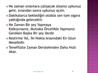 Ne zaman sınavlara çalışacak olsanız uykunuz
  gelir, sınavdan sonra uykunuz açılır.
 Dakikalarca beklediğin otobüs sen tam sigara
  yaktığında gelecektir.
 Ne Zaman Bir şey Yapmaya
  Kalkışırsanız, Mutlaka Öncelikle Yapmanız
  Gereken Başka Bir şey Vardır
 Kestirme Yol, İki Nokta Arasındaki En Uzun
  Mesafedir.
 Teneffüste Zaman Derstekinden Daha Hızlı
  Akar.




                www.haytar.net          38
 
