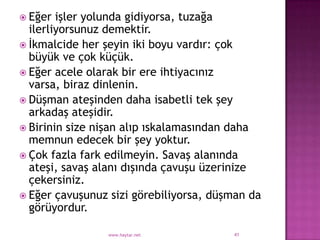  Eğer  işler yolunda gidiyorsa, tuzağa
  ilerliyorsunuz demektir.
 İkmalcide her şeyin iki boyu vardır: çok
  büyük ve çok küçük.
 Eğer acele olarak bir ere ihtiyacınız
  varsa, biraz dinlenin.
 Düşman ateşinden daha isabetli tek şey
  arkadaş ateşidir.
 Birinin size nişan alıp ıskalamasından daha
  memnun edecek bir şey yoktur.
 Çok fazla fark edilmeyin. Savaş alanında
  ateşi, savaş alanı dışında çavuşu üzerinize
  çekersiniz.
 Eğer çavuşunuz sizi görebiliyorsa, düşman da
  görüyordur.

                www.haytar.net          41
 