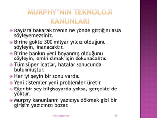  Raylara bakarak trenin ne yönde gittiğini asla
  söyleyemezsiniz.
 Birine gökte 300 milyar yıldız olduğunu
  söyleyin, inanacaktır.
 Birine bankın yeni boyanmış olduğunu
  söyleyin, emin olmak için dokunacaktır.
 Tüm süper icatlar, hatalar sonucunda
  bulunmuştur.
 Her iyi şeyin bir sonu vardır.
 Yeni sistemler yeni problemler üretir.
 Eğer bir şey bilgisayarda yoksa, gerçekte de
  yoktur.
 Murphy kanunlarını yazıcıya dökmek gibi bir
  girişim yazıcınızı bozar.
                  www.haytar.net             42
 