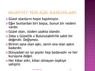  Güzel  olanların hepsi kapılmıştır.
 Eğer bunlardan biri boşsa, bunun bir nedeni
  vardır.
 Güzel olan, sizden uzakta olandır.
 Zeka x Güzellik x Bulunulabilirlik sabit bir
  değerdir. Değişmez.
 Birinin sana olan aşkı, senin ona olan aşkın
  kadardır.
 Dünyadaki en iyi şeyler hep bedavadır ve her
  kuruşuna değer.
 Her kibar etki, kibar olmayan tepkiye
  sahiptir.
                www.haytar.net          43
 