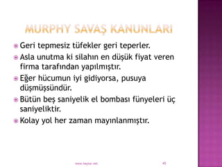  Geri tepmesiz tüfekler geri teperler.
 Asla unutma ki silahın en düşük fiyat veren
  firma tarafından yapılmıştır.
 Eğer hücumun iyi gidiyorsa, pusuya
  düşmüşsündür.
 Bütün beş saniyelik el bombası fünyeleri üç
  saniyeliktir.
 Kolay yol her zaman mayınlanmıştır.




                 www.haytar.net          45
 