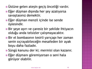  Üstüne  gelen ateşin geçiş önceliği vardır.
 Eğer düşman dışında her şey azalıyorsa
  savaştasınız demektir.
 Eğer düşman menzil içinde ise sende
  öylesindir.
 Bir şeye aşırı ve çaresiz bir şekilde ihtiyacın
  olduğu anda telsizler çalışmayacaktır.
 Bir el bombasının tesirli yarıçapı her zaman
  senin sıçrayabileceğin mesafeden bir ayak
  boyu daha fazladır.
 Süngü kanunu der ki; mermisi olan kazanır.
 Eğer düşmanı göremiyorsan o seni hala
  görüyor olabilir.

                  www.haytar.net            46
 