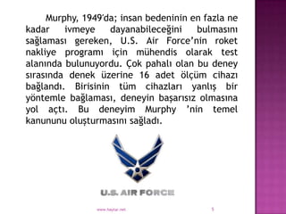 Murphy, 1949′da; insan bedeninin en fazla ne
kadar    ivmeye    dayanabileceğini    bulmasını
sağlaması gereken, U.S. Air Force‟nin roket
nakliye programı için mühendis olarak test
alanında bulunuyordu. Çok pahalı olan bu deney
sırasında denek üzerine 16 adet ölçüm cihazı
bağlandı. Birisinin tüm cihazları yanlış bir
yöntemle bağlaması, deneyin başarısız olmasına
yol açtı. Bu deneyim Murphy ‟nin temel
kanununu oluşturmasını sağladı.




                www.haytar.net            5
 