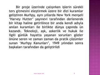 Bir proje üzerinde çalışırken işlerin sürekli
ters gitmesini eleştirmek üzere bir dizi kuramlar
geliştiren Murhpy, aynı yıllarda New York menşeli
„Harvey Hutter‟ yayınevi tarafından derlenerek
bir kitap haline getirilince bir anda kendi adıyla
anılan kuramları ile birlikte dünya çapında ün
kazandı. Teknoloji, aşk, askerlik ve hukuk ile
ilgili günlük hayatta yaşanan sorunları gözler
önüne seren ve zaman zaman da pratik çözümler
sunan „Murhpy Kanunları‟, 1949 yılından sonra
başkaları tarafından da geliştirildi




                 www.haytar.net             6
 