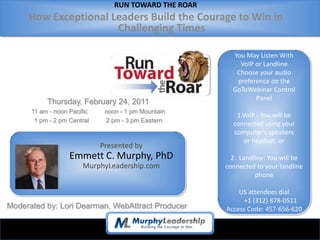 RUN TOWARD THE ROAR
     How Exceptional Leaders Build the Courage to Win in
                      Challenging Times

                                                         You May Listen With
                                                           VoIP or Landline
                                                          Choose your audio
                                                          preference on the
                                                         GoToWebinar Control
                                                                Panel
           Thursday, February 24, 2011
      11 am - noon Pacific    noon - 1 pm Mountain
                                                          1.VoIP - You will be
       1 pm - 2 pm Central    2 pm - 3 pm Eastern
                                                         connected using your
                                                         computer’s speakers
                                                             or headset, or
                             Presented by
                   Emmett C. Murphy, PhD                 2. Landline: You will be
                       MurphyLeadership.com            connected to your landline
                                                                 phone

                                                           US attendees dial
                                                             +1 (312) 878-0511
Moderated by: Lori Dearman, WebAttract Producer        Access Code: 457-656-620
 