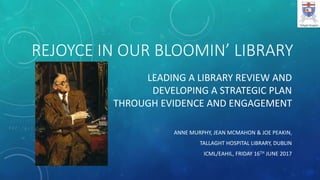 REJOYCE IN OUR BLOOMIN’ LIBRARY
LEADING A LIBRARY REVIEW AND
DEVELOPING A STRATEGIC PLAN
THROUGH EVIDENCE AND ENGAGEMENT
ANNE MURPHY, JEAN MCMAHON & JOE PEAKIN,
TALLAGHT HOSPITAL LIBRARY, DUBLIN
ICML/EAHIL, FRIDAY 16TH JUNE 2017
 