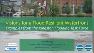 Visions for a Flood Resilient Waterfront
Examples from the Kingston Flooding Task Force
Libby Murphy
Hudson River Estuary Program/Cornell WRI
NYSFSMA Annual Conference
March 27, 2014
 