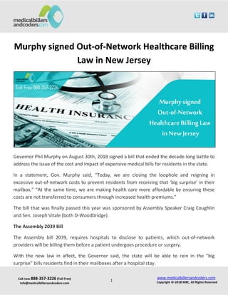 Call now 888-357-3226 (Toll Free)
info@medicalbillersandcoders.com
www.medicalbillersandcoders.com
Copyright ©-2018 MBC. All Rights Reserved1
Murphy signed Out-of-Network Healthcare Billing
Law in New Jersey
Governor Phil Murphy on August 30th, 2018 signed a bill that ended the decade-long battle to
address the issue of the cost and impact of expensive medical bills for residents in the state.
In a statement, Gov. Murphy said, “Today, we are closing the loophole and reigning in
excessive out-of-network costs to prevent residents from receiving that ‘big surprise’ in their
mailbox.” “At the same time, we are making health care more affordable by ensuring these
costs are not transferred to consumers through increased health premiums.”
The bill that was finally passed this year was sponsored by Assembly Speaker Craig Coughlin
and Sen. Joseph Vitale (both D-Woodbridge).
The Assembly 2039 Bill
The Assembly bill 2039, requires hospitals to disclose to patients, which out-of-network
providers will be billing them before a patient undergoes procedure or surgery.
With the new law in affect, the Governor said, the state will be able to rein in the “big
surprise” bills residents find in their mailboxes after a hospital stay.
 