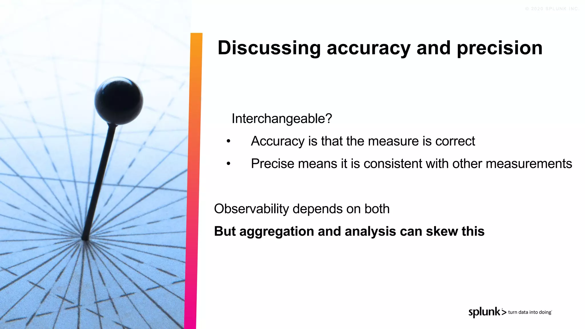 © 2 0 2 0 S P L U N K I N C .
Interchangeable?
• Accuracy is that the measure is correct
• Precise means it is consistent with other measurements
Observability depends on both
But aggregation and analysis can skew this
Discussing accuracy and precision
 